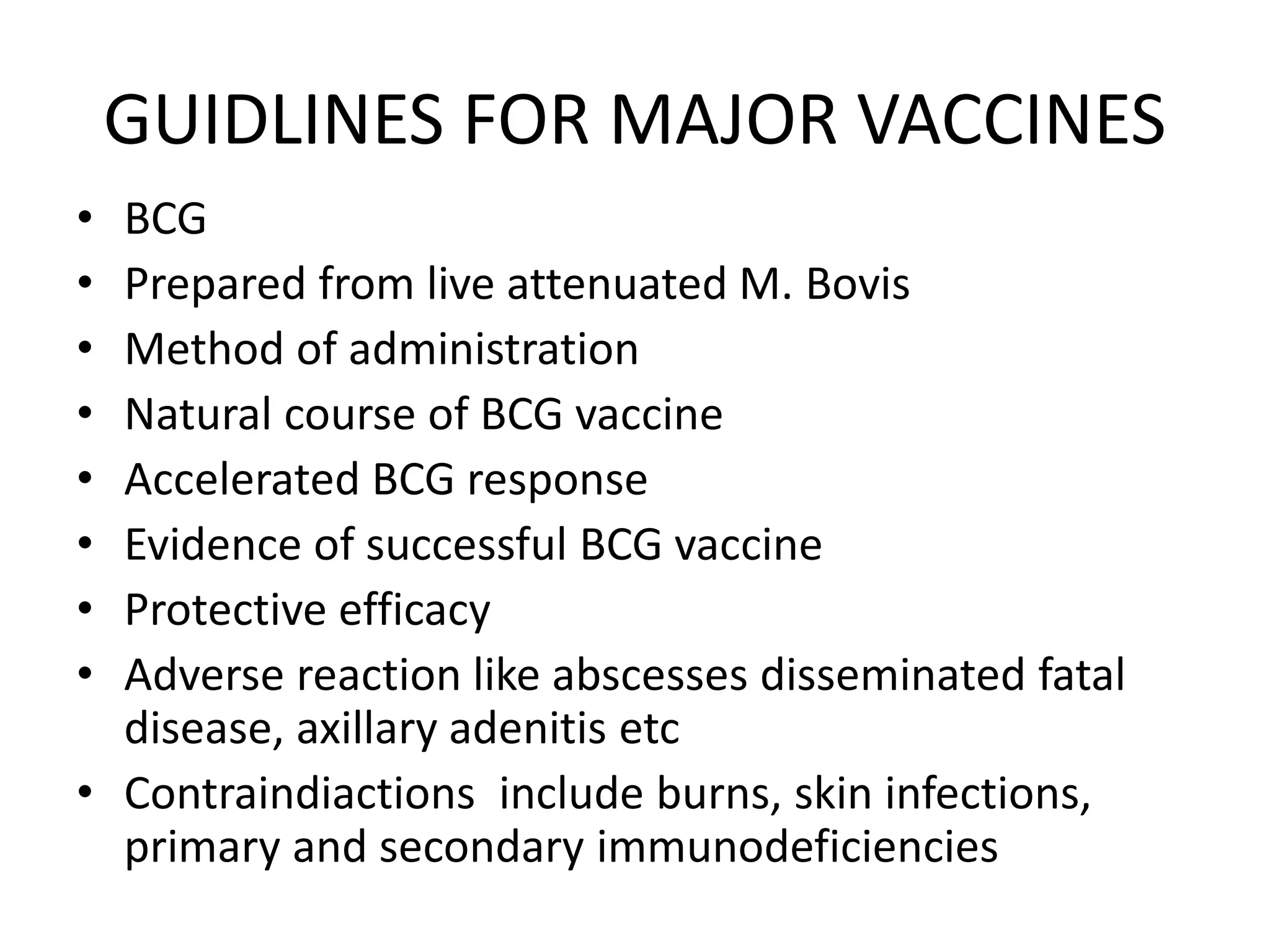 GUIDLINES FOR MAJOR VACCINES
• BCG
• Prepared from live attenuated M. Bovis
• Method of administration
• Natural course of BCG vaccine
• Accelerated BCG response
• Evidence of successful BCG vaccine
• Protective efficacy
• Adverse reaction like abscesses disseminated fatal
disease, axillary adenitis etc
• Contraindiactions include burns, skin infections,
primary and secondary immunodeficiencies
 
