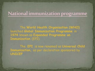 The World Health Organisation (WHO)
launched Global Immunization Programme in
1974 known as Expanded Programme on
Immunization (EPI).
The EPI is now renamed as Universal Child
Immunization, as per declaration sponsored by
UNICEF.
 