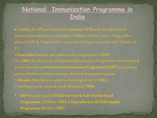 National Immunization Programme in
India
•In India, the EPI was launched in January1978 with the objective of
increasing immunization coveragein children below2 years of age, with 3
doses of DPT & 1 dose of BCG vaccine& in Pregnant women with 2 doses of
TT.
•Oral Polio Vaccine was addedto the programme in 1979.
•In 1985, the objectives of National Immunization Programmewererevised &
it was renamed as Universalimmunization Programme (UIP)for attaining
universal immunization coverageof infants & pregnant women.
•Measles Vaccine was added to the programme in 1985.
•The Programmecoveredwhole of India by 1990.
• UIP becamea part of Child Survival & Safe Motherhood
Programme(CSSM) in 1992 &Reproductive & Child Health
Programme(RCH) in 1997.
 