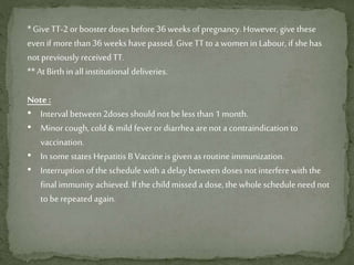 * Give TT-2 orbooster doses before 36 weeks of pregnancy. However, give these
even if more than 36 weeks have passed. Give TT to a women in Labour, if shehas
not previously receivedTT.
** AtBirth in all institutional deliveries.
Note :
• Interval between 2doses should not beless than 1 month.
• Minor cough, cold & mild fever or diarrhea arenot a contraindication to
vaccination.
• In some states Hepatitis B Vaccineis given as routine immunization.
• Interruption of the schedule with a delay between doses not interfere with the
final immunity achieved. If the child missed a dose, the whole schedule need not
to berepeatedagain.
 