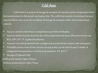 Cold chain
Cold chain is a system of storage & transport of vaccines at low temperature from
the manufacturer to the actual vaccination site. The cold chain system is necessary because
vaccine failure may occurdueto failure of storage & transport understrict temperature
controls.
• Vaccinestored in the freezercompartment are Polio & Measles.
• Vaccinewhich must be stored in the cold compartment & neverallowed to freezeare
BCG, DPT, DT, TT, Typhoid & diluents.
• Vaccines mustbe protected from sunlight & prevented from contact with antiseptics.
• At health centres most of the vaccine(exceptpolio) can be stored upto 5 weeks, if
refrigerators temperature is strictly keepbetween 4°C & 8°C
• Storage of Opened Vial:
With preservatives: Upto 3 hours.
Without preservatives: Upto 1 hour.
 