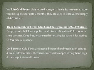 Walk in Cold Rooms: It is located at regional levels & are meant to store
vaccine supplies for upto 3 months. They are used to store vaccne supply
of 4-5 districts.
DeepFreezers(300 litres) & IceLined Refrigerators (300/240 litres):
Deep freezers & ILR are supplied at all districts & walk inCold rooms to
store vaccines. Deep freezers are used for making Ice packs & for storing
OPV & measles vaccine.
Cold Boxes : Cold Boxes are supplied to peripheral vaccinationcentres
& are of different sizes. The vaccines are first wrapped in Polythene bags
& then kept inside cold boxes.
 