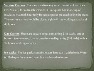 Vaccine Carriers :They are usedtocarry smallquantityofvaccines
(16-20vials) for outreachsessions. Itis asquareboxmadeup of
insulatedmaterial.Four fullyfrozen icepacks areused tolinethesides.
The vaccine carrier should beclosedtightly&hasworkingcapacityof
48 hours.
Day Carrier:These are square boxes containing2ice packs,oneat
bottom& oneontop.Usetocarry forsmallquantity(6-8vials) witha
12 hours workingcapacity.
Ice packs: The icepacks containswater &no saltisaddedtoit.Water
is filleduptothemarkedlevel&itis allowedtofreeze
 
