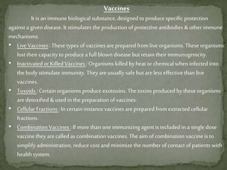 Vaccines
It is an immune biological substance, designed to produce specific protection
against a given disease. It stimulates the production of protective antibodies & other immune
mechanisms.
• Live Vaccines :These types of vaccines are preparedfrom live organisms. These organisms
lost their capacity to produce a full blown disease butretain their immunogenicity.
• Inactivated or Killed Vaccines : Organisms killed by heat or chemical when infected into
the body stimulate immunity. Theyare usually safe but areless effective than live
vaccines.
• Toxoids :Certain organisms produce exotoxins. Thetoxins produced by these organisms
aredetoxified & used in the preparation of vaccines.
• Cellular Fractions :In certain instance vaccines are prepared from extracted cellular
fractions.
• Combination Vaccines: If morethan one immunizing agent is included in a single dose
vaccine they arecalled as combination vaccines. The aim of combination vaccine is to
simplify administration, reducecost and minimize the number of contact of patients with
health system.
 