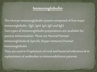 Immunoglobulin
The Humanimmunoglobulinsystem composed of fivemajor
immunoglobulin (IgG, IgM, IgA, IgD and IgE).
Two types of immunoglobulinpreparations are available for
passive immunization. Theseare Normal Human
Immunoglobulin& Specific (hyper immune)Human
Immunoglobulin.
They are used in Prophylaxis of viral and bacterial infections& in
replacement of antibodiesinimmunodeficientpatients.
 