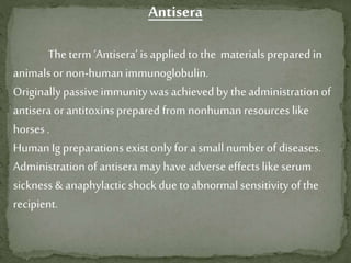 Antisera
The term ‘Antisera’ is applied to the materials prepared in
animalsor non-human immunoglobulin.
Originallypassive immunitywas achieved by the administrationof
antisera or antitoxinsprepared from nonhuman resources like
horses .
HumanIg preparations exist only for a small numberof diseases.
Administration of antisera may have adverse effectslike serum
sickness & anaphylacticshock due to abnormal sensitivity of the
recipient.
 