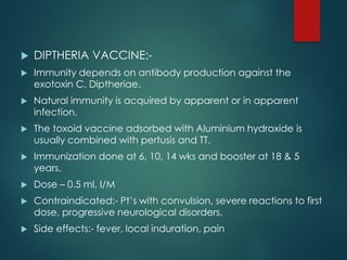  DIPTHERIA VACCINE:-
 Immunity depends on antibody production against the
exotoxin C. Diptheriae.
 Natural immunity is acquired by apparent or in apparent
infection.
 The toxoid vaccine adsorbed with Aluminium hydroxide is
usually combined with pertusis and TT.
 Immunization done at 6, 10, 14 wks and booster at 18 & 5
years.
 Dose – 0.5 ml, I/M
 Contraindicated:- Pt’s with convulsion, severe reactions to first
dose, progressive neurological disorders.
 Side effects:- fever, local induration, pain
 