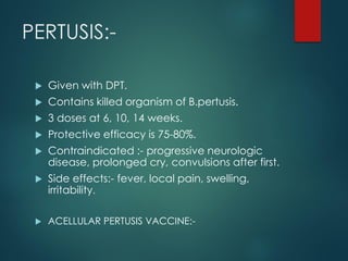 PERTUSIS:-
 Given with DPT.
 Contains killed organism of B.pertusis.
 3 doses at 6, 10, 14 weeks.
 Protective efficacy is 75-80%.
 Contraindicated :- progressive neurologic
disease, prolonged cry, convulsions after first.
 Side effects:- fever, local pain, swelling,
irritability.
 ACELLULAR PERTUSIS VACCINE:-
 