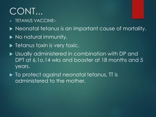 CONT...
 TETANUS VACCINE:-
 Neonatal tetanus is an important cause of mortality.
 No natural immunity.
 Tetanus toxin is very toxic.
 Usually administered in combination with DP and
DPT at 6,1o,14 wks and booster at 18 months and 5
years.
 To protect against neonatal tetanus, TT is
administered to the mother.
 
