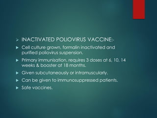  INACTIVATED POLIOVIRUS VACCINE:-
 Cell culture grown, formalin inactivated and
purified poliovirus suspension.
 Primary immunisation, requires 3 doses at 6, 10, 14
weeks & booster at 18 months.
 Given subcutaneously or intramuscularly.
 Can be given to immunosuppressed patients.
 Safe vaccines.
 