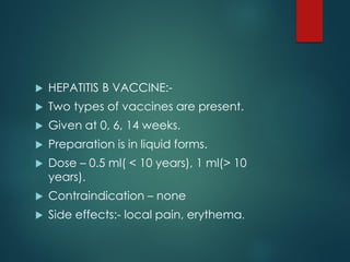  HEPATITIS B VACCINE:-
 Two types of vaccines are present.
 Given at 0, 6, 14 weeks.
 Preparation is in liquid forms.
 Dose – 0.5 ml( < 10 years), 1 ml(> 10
years).
 Contraindication – none
 Side effects:- local pain, erythema.
 