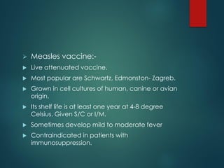  Measles vaccine:-
 Live attenuated vaccine.
 Most popular are Schwartz, Edmonston- Zagreb.
 Grown in cell cultures of human, canine or avian
origin.
 Its shelf life is at least one year at 4-8 degree
Celsius. Given S/C or I/M.
 Sometimes develop mild to moderate fever
 Contraindicated in patients with
immunosuppression.
 