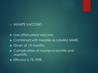  MUMPS VACCINE:-
 Live attenuated vaccine.
 Combined with measles & rubella( MMR).
 Given at 15 months.
 Complication of mumps is orchitis and
oophritis.
 Efficacy is 75- 90%
 