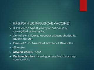  HAEMOPHILUS INFLUENZAE VACCINES:-
 H. Influenzae type B, an important cause of
meningitis & pneumonia.
 Contains H. Influenza capsular oligosaccharide-b,
liquid in nature.
 Given at 6, 10, 14weeks & booster at 18 months.
 Given I/M
 Adverse effects:- none
 Contraindication- those hypersensitive to vaccine
component.
 