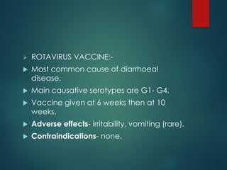  ROTAVIRUS VACCINE:-
 Most common cause of diarrhoeal
disease.
 Main causative serotypes are G1- G4.
 Vaccine given at 6 weeks then at 10
weeks.
 Adverse effects- irritability, vomiting (rare).
 Contraindications- none.
 