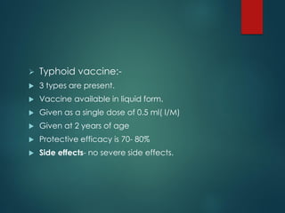  Typhoid vaccine:-
 3 types are present.
 Vaccine available in liquid form.
 Given as a single dose of 0.5 ml( I/M)
 Given at 2 years of age
 Protective efficacy is 70- 80%
 Side effects- no severe side effects.
 