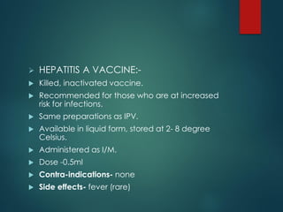  HEPATITIS A VACCINE:-
 Killed, inactivated vaccine.
 Recommended for those who are at increased
risk for infections.
 Same preparations as IPV.
 Available in liquid form, stored at 2- 8 degree
Celsius.
 Administered as I/M.
 Dose -0.5ml
 Contra-indications- none
 Side effects- fever (rare)
 