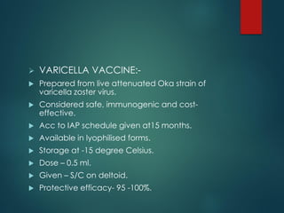  VARICELLA VACCINE:-
 Prepared from live attenuated Oka strain of
varicella zoster virus.
 Considered safe, immunogenic and cost-
effective.
 Acc to IAP schedule given at15 months.
 Available in lyophilised forms.
 Storage at -15 degree Celsius.
 Dose – 0.5 ml.
 Given – S/C on deltoid.
 Protective efficacy- 95 -100%.
 