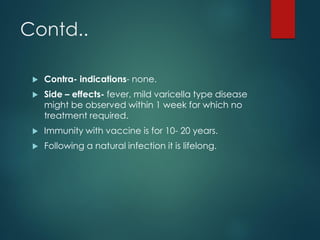 Contd..
 Contra- indications- none.
 Side – effects- fever, mild varicella type disease
might be observed within 1 week for which no
treatment required.
 Immunity with vaccine is for 10- 20 years.
 Following a natural infection it is lifelong.
 