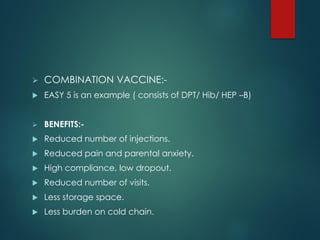  COMBINATION VACCINE:-
 EASY 5 is an example ( consists of DPT/ Hib/ HEP –B)
 BENEFITS:-
 Reduced number of injections.
 Reduced pain and parental anxiety.
 High compliance, low dropout.
 Reduced number of visits.
 Less storage space.
 Less burden on cold chain.
 