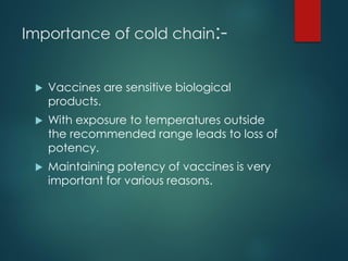 Importance of cold chain:-
 Vaccines are sensitive biological
products.
 With exposure to temperatures outside
the recommended range leads to loss of
potency.
 Maintaining potency of vaccines is very
important for various reasons.
 