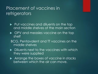 Placement of vaccines in
refrigerators
 Put vaccines and diluents on the top
and middle shelves of the main section
 OPV and measles vaccine on the top
shelf
BCG, Pentavalent and TT vaccines on the
middle shelves
 Diluents next to the vaccines with which
they were supplied
 Arrange the boxes of vaccine in stacks
between which the air can move.
 