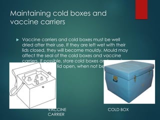 Maintaining cold boxes and
vaccine carriers
 Vaccine carriers and cold boxes must be well
dried after their use. If they are left wet with their
lids closed, they will become mouldy. Mould may
affect the seal of the cold boxes and vaccine
carriers. If possible, store cold boxes and vaccine
carriers with the lid open, when not being used.
VACCINE
CARRIER
COLD BOX
 