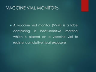 VACCINE VIAL MONITOR:-
 A vaccine vial monitor (VVM) is a label
containing a heat-sensitive material
which is placed on a vaccine vial to
register cumulative heat exposure
 