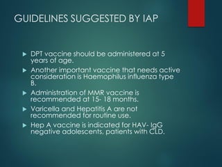 GUIDELINES SUGGESTED BY IAP
 DPT vaccine should be administered at 5
years of age.
 Another important vaccine that needs active
consideration is Haemophilus influenza type
B.
 Administration of MMR vaccine is
recommended at 15- 18 months.
 Varicella and Hepatitis A are not
recommended for routine use.
 Hep A vaccine is indicated for HAV- IgG
negative adolescents, patients with CLD.
 