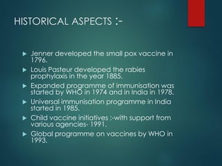 HISTORICAL ASPECTS :-
 Jenner developed the small pox vaccine in
1796.
 Louis Pasteur developed the rabies
prophylaxis in the year 1885.
 Expanded programme of immunisation was
started by WHO in 1974 and in India in 1978.
 Universal immunisation programme in India
started in 1985.
 Child vaccine initiatives :-with support from
various agencies- 1991.
 Global programme on vaccines by WHO in
1993.
 