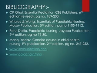 BIBLIOGRAPHY:-
 OP Ghai, Essential Pediatrics, CBS Publishers, 6th
edition(revised), pg no. 189-200.
 Whaley & Wong, Essentials of Paediatric Nursing,
Mosby Publication, 5th edition, pg no 1105-1112.
 Parul Datta, Paediatric Nursing, Jaypee Publication,
2nd edition, pg no 75-80.
 Manoj Yadav, Concise course in child health
nursing, PV publication, 2nd edition, pg no. 247-252.
 www.immunisation/hhp.
 www.coldchain/hhp
 