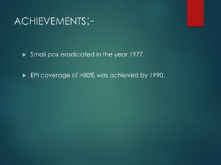 ACHIEVEMENTS:-
 Small pox eradicated in the year 1977.
 EPI coverage of >80% was achieved by 1990.
 