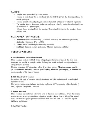 VACCINE
• Vaccine term was coined by Louis pasteur.
• Vaccine is a substance that is introduced into the body to prevent the disease produced by
certain pathogens.
• Vaccine consists of dead pathogens or live attenuated (artificially weakened) organisms.
• The vaccine induces immunity against the pathogen, either by production of antibodies or
by activation of T lymphocytes.
• Edward Jenner produced first live vaccine. He produced the vaccine for smallpox from
cowpox virus.
COMPONENTOF VACCINE
• Adjuvant-Enhance the immunity (Aluminum hydroxide and Aluminum phosphate)
• Antibiotic- Neomycin (IPV / MMR)
• Preservative- Formaldehyde (Increasing duration)
• Stabilizer- Lactose, sodium, potassium, Albumin (increasing stability)
TYPES OF VACCINE
1. Live-attenuated (weakened) vaccines
These vaccines contain modified strains of a pathogen (bacteria or viruses) that have been
weakened but are able to multiply within the body and remain antigenic enough to induce a
strong immune response.
The oral poliovirus (OPV) vaccine, yellow fever virus vaccine, Measles, mumps, rubella
(MMR combined vaccine), Varicella (chickenpox), Influenza (nasal spray), Rotavirus are
some examples of this type of vaccine.
2. Killed-inactivated vaccines
To produce this type of vaccines, bacteria or viruses are killed or inactivated by a chemical
treatment or heat.
The vaccine in this group includes inactivated poliovirus (IPV), pertussis, rabies, hepatitis A
virus, Japnease Encephatitis, Influenza.
3. Toxoid Vaccines
These vaccines are used when a bacterial toxin is the main cause of illness. When the immune
system receives a vaccine containing a harmless toxoid, it learns how to fight off the natural
toxin. The immune system produces antibodies that block the toxin. i.e. Vaccines against
diphtheria and tetanus.
4. Sub-Unit Vaccines
 