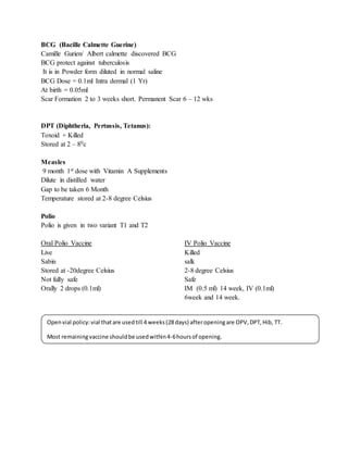 BCG (Bacille Calmette Guerine)
Camille Gurien/ Albert calmette discovered BCG
BCG protect against tuberculosis
It is in Powder form diluted in normal saline
BCG Dose = 0.1ml Intra dermal (1 Yr)
At birth = 0.05ml
Scar Formation 2 to 3 weeks short. Permanent Scar 6 – 12 wks
DPT (Diphtheria, Pertussis, Tetanus):
Toxoid + Killed
Stored at 2 – 80c
Measles
9 month 1st dose with Vitamin A Supplements
Dilute in distilled water
Gap to be taken 6 Month
Temperature stored at 2-8 degree Celsius
Polio
Polio is given in two variant T1 and T2
Oral Polio Vaccine IV Polio Vaccine
Live Killed
Sabin salk
Stored at -20degree Celsius 2-8 degree Celsius
Not fully safe Safe
Orally 2 drops (0.1ml) IM (0.5 ml) 14 week, IV (0.1ml)
6week and 14 week.
Openvial policy:vial thatare usedtill 4 weeks(28days) afteropeningare OPV,DPT,Hib, TT.
Most remainingvaccine shouldbe usedwithin4-6hoursof opening.
 