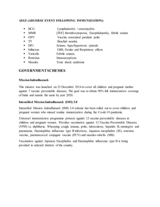 AEGI (ADUERSE EVENT FOLLOWING IMMUNIZATION):
 BCG Lymphadenitis / osteomyelitis
 MMR [TEF] thrombocytopenia, Encephalopathy, febrile seizure
 OPV Vaccine associated paralytic polio
 TT Brachial neuritis.
 DP1 Seizure, hypo/hypertonic episode
 Influenza GBS, Ocular and Respiratory effects
 Varicella Febrile seizure,
 Rotavirus Intussusceptions
 Measles Toxic shock syndrome
GOVERNMENTSCHEMES
MissionIndradhanush
This mission was launched on 25 December 2014 to cover all children and pregnant mother
against 7 vaccine preventable diseases. The goal was to obtain 90% full immunization coverage
of India and sustain the same by year 2020.
Intensified MissionIndradhanush (IMI) 3.0
Intensified Mission Indradhanush (IMI) 3.0 scheme has been rolled out to cover children and
pregnant women who missed routine immunization during the Covid-19 pandemic.
Universal immunization programme protects against 12 vaccine-preventable diseases in
children and pregnant women. Provides vaccination against 12 Vaccine-Preventable Diseases
(VPD) i.e. diphtheria, Whooping cough, tetanus, polio, tuberculosis, hepatitis B, meningitis and
pneumonia, Haemophilus influenzae type B infections, Japanese encephalitis (JE), rotavirus
vaccine, pneumococcal conjugate vaccine (PCV) and measles-rubella (MR).
Vaccination against Japanese Encephalitis and Haemophilus influenzae type B is being
provided in selected districts of the country.
 