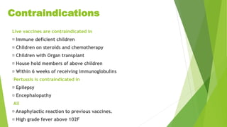 Contraindications
Live vaccines are contraindicated in
Immune deficient children
Children on steroids and chemotherapy
Children with Organ transplant
House hold members of above children
Within 6 weeks of receiving immunoglobulins
Pertussis is contraindicated in
Epilepsy
Encephalopathy
All
Anaphylactic reaction to previous vaccines.
High grade fever above 102F
 