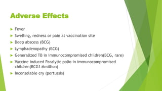 Adverse Effects
 Fever
 Swelling, redness or pain at vaccination site
 Deep abscess (BCG)
 Lymphadenopathy (BCG)
 Generalized TB in immunocompromised children(BCG, rare)
 Vaccine induced Paralytic polio in immunocompromised
children(BCG1:6million)
 Inconsolable cry (pertussis)
 