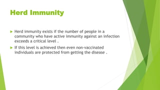Herd Immunity
 Herd immunity exists if the number of people in a
community who have active immunity against an infection
exceeds a critical level .
 If this level is achieved then even non-vaccinated
individuals are protected from getting the disease .
 