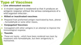 Type of Vaccines
 Live attenuated vaccine
 A virulent organism is weakened so that it produces an
antigenic response without the serious consequences of a
wild organism infection .
 Killed or inactivated vaccines
 Prepared from preformed antigen inactivated by heat, phenol
, formaldehyde or some other means.
 Conjugated Vaccines
 Conjugated with other antigens in an attempt to improve the
immunological response.
 Toxoids
 These are toxins , which have been rendered non-toxic by
treatment with formaldehyde, but their antigenicity is
maintained.
 