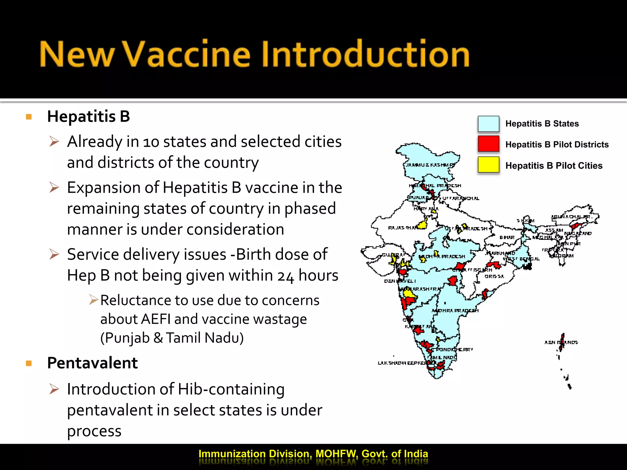  Hepatitis B
 Already in 10 states and selected cities
and districts of the country
 Expansion of Hepatitis B vaccine in the
remaining states of country in phased
manner is under consideration
 Service delivery issues -Birth dose of
Hep B not being given within 24 hours
Reluctance to use due to concerns
about AEFI and vaccine wastage
(Punjab &Tamil Nadu)
 Pentavalent
 Introduction of Hib-containing
pentavalent in select states is under
process
Immunization Division, MOHFW, Govt. of India
Hepatitis B States
Hepatitis B Pilot Districts
Hepatitis B Pilot Cities
 