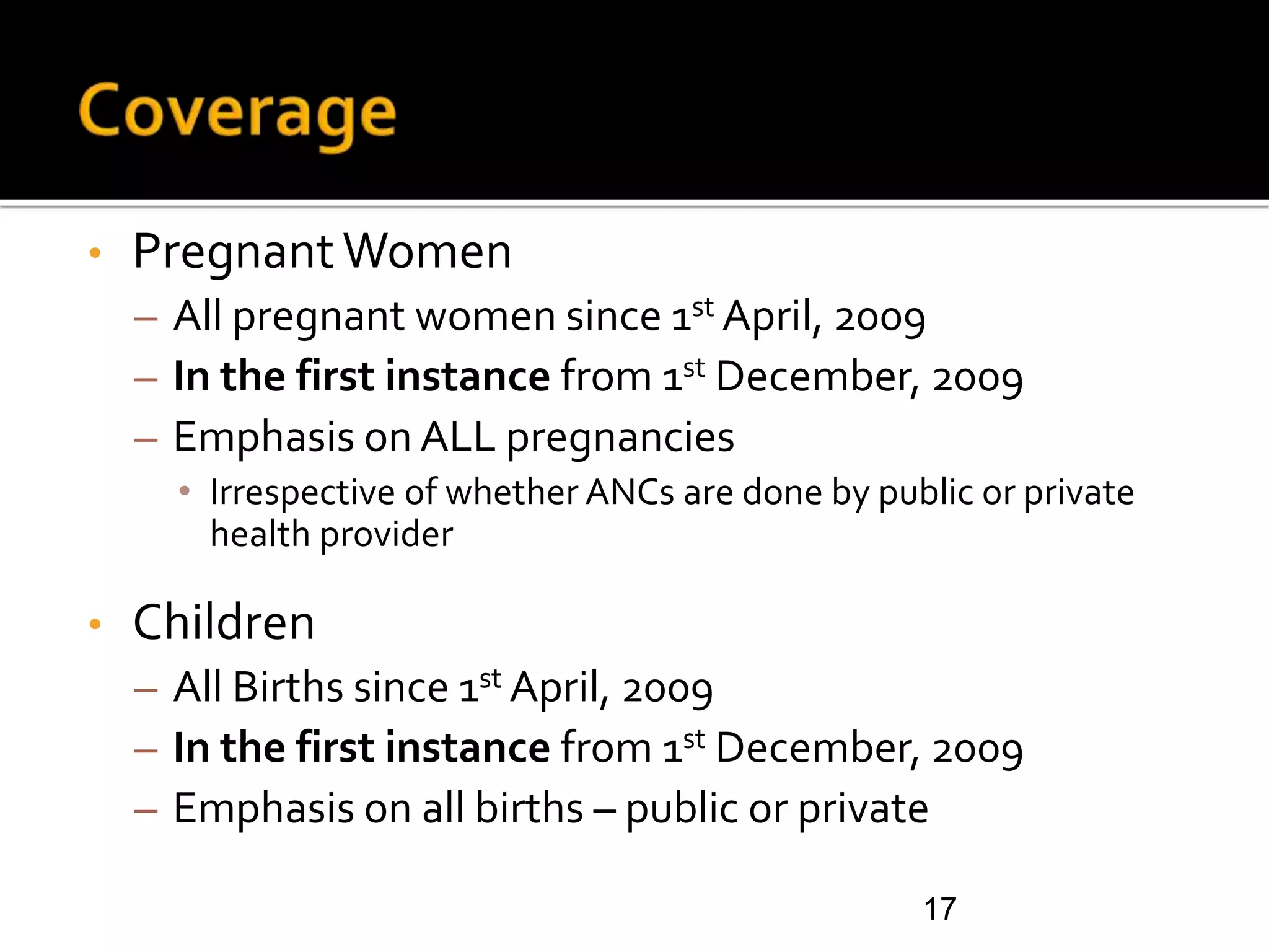 • PregnantWomen
– All pregnant women since 1st April, 2009
– In the first instance from 1st December, 2009
– Emphasis on ALL pregnancies
• Irrespective of whether ANCs are done by public or private
health provider
• Children
– All Births since 1st April, 2009
– In the first instance from 1st December, 2009
– Emphasis on all births – public or private
17
 