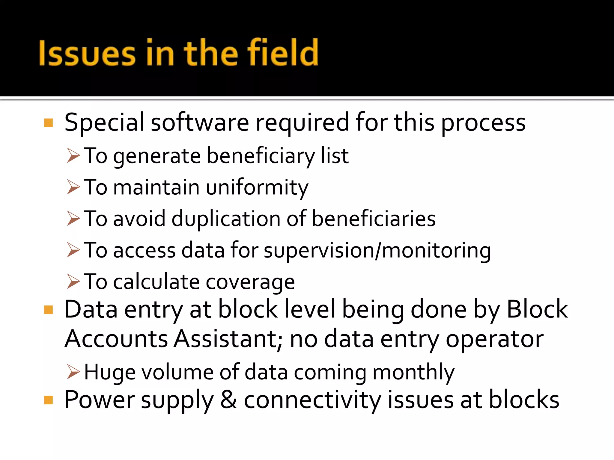 Special software required for this process
To generate beneficiary list
To maintain uniformity
To avoid duplication of beneficiaries
To access data for supervision/monitoring
To calculate coverage
 Data entry at block level being done by Block
Accounts Assistant; no data entry operator
Huge volume of data coming monthly
 Power supply & connectivity issues at blocks
 