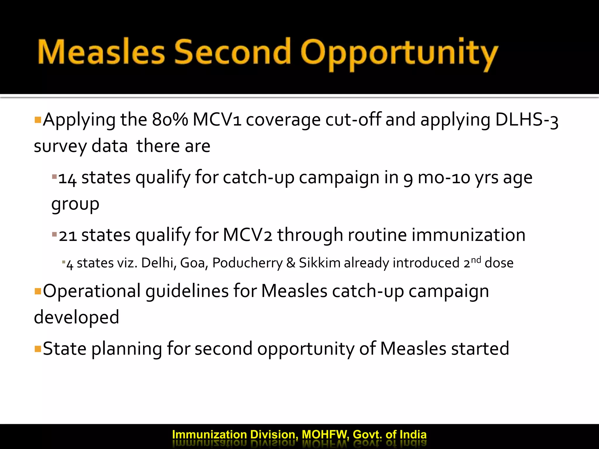 Applying the 80% MCV1 coverage cut-off and applying DLHS-3
survey data there are
▪14 states qualify for catch-up campaign in 9 mo-10 yrs age
group
▪21 states qualify for MCV2 through routine immunization
4 states viz. Delhi, Goa, Poducherry & Sikkim already introduced 2nd dose
Operational guidelines for Measles catch-up campaign
developed
State planning for second opportunity of Measles started
Immunization Division, MOHFW, Govt. of India
 