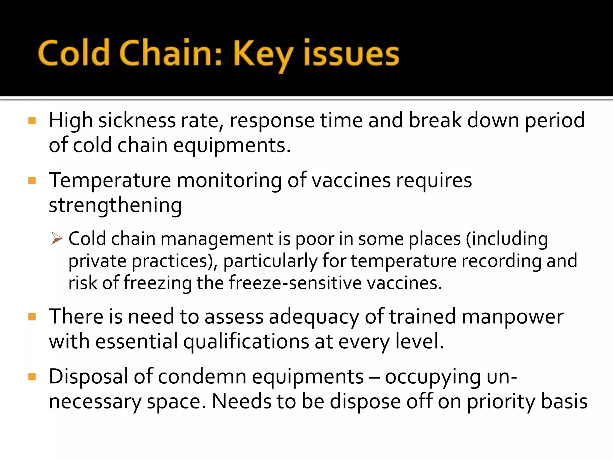  High sickness rate, response time and break down period
of cold chain equipments.
 Temperature monitoring of vaccines requires
strengthening
 Cold chain management is poor in some places (including
private practices), particularly for temperature recording and
risk of freezing the freeze-sensitive vaccines.
 There is need to assess adequacy of trained manpower
with essential qualifications at every level.
 Disposal of condemn equipments – occupying un-
necessary space. Needs to be dispose off on priority basis
 