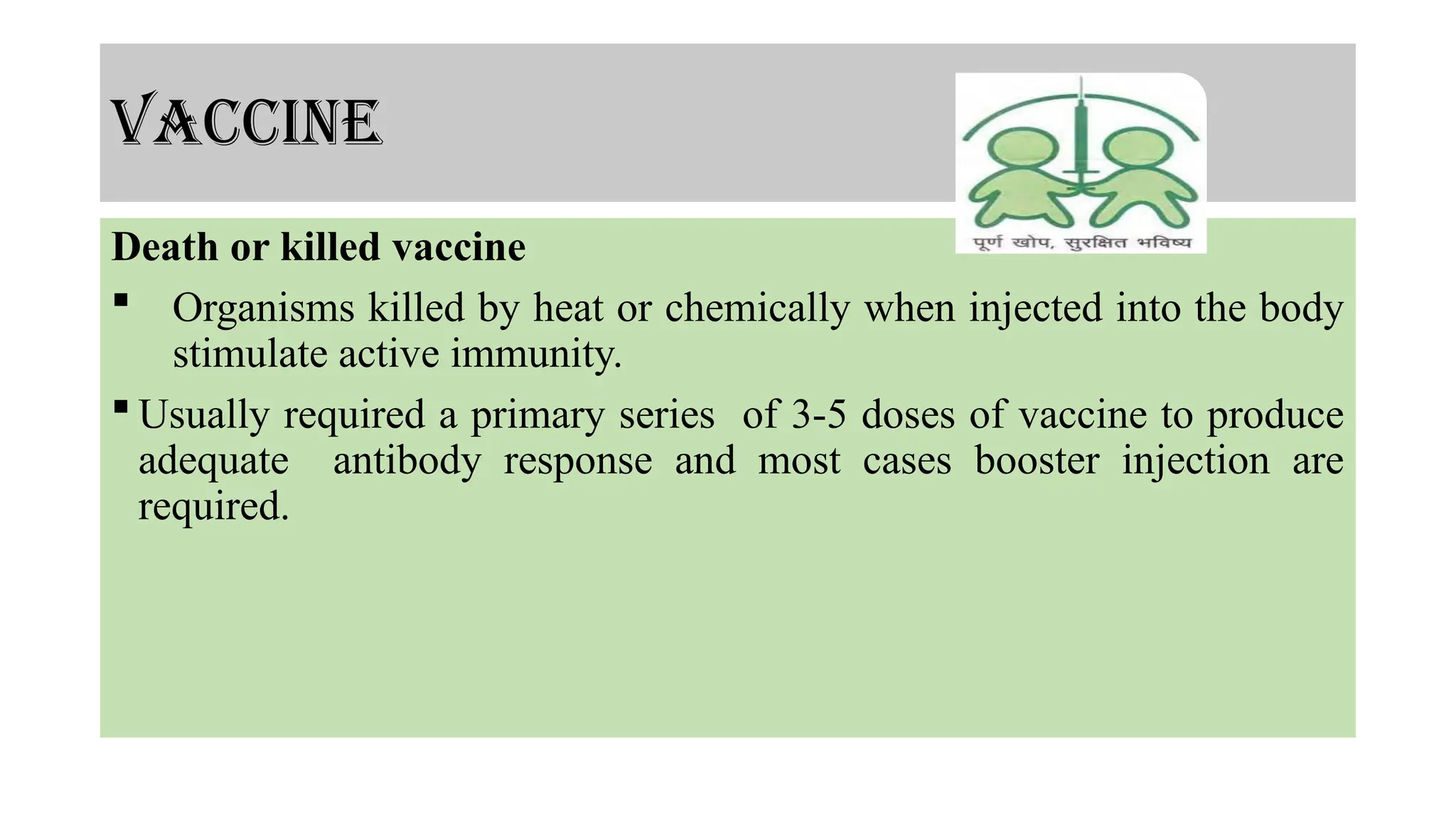 vaccine
Death or killed vaccine
 Organisms killed by heat or chemically when injected into the body
stimulate active immunity.
 Usually required a primary series of 3-5 doses of vaccine to produce
adequate antibody response and most cases booster injection are
required.
 