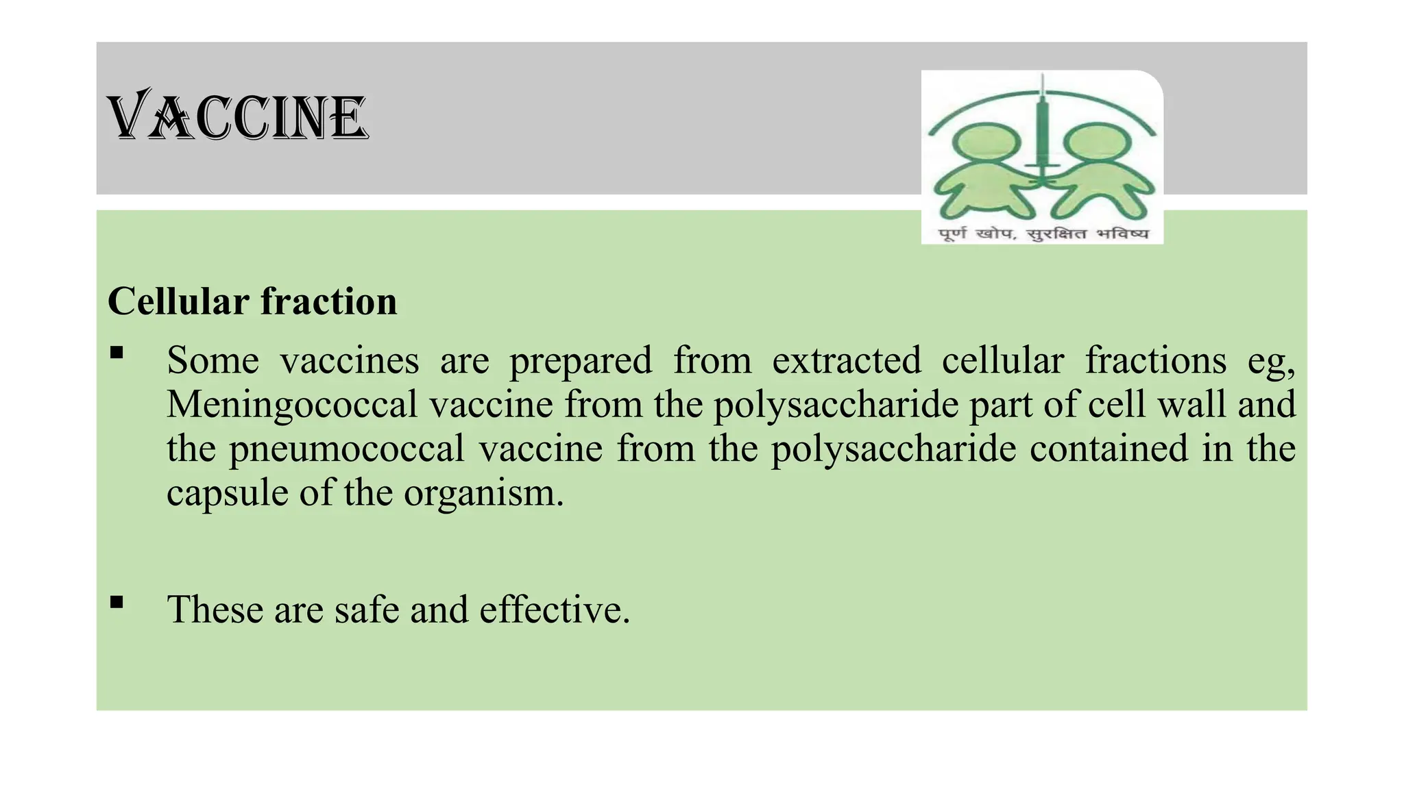 vaccine
Cellular fraction
 Some vaccines are prepared from extracted cellular fractions eg,
Meningococcal vaccine from the polysaccharide part of cell wall and
the pneumococcal vaccine from the polysaccharide contained in the
capsule of the organism.
 These are safe and effective.
 