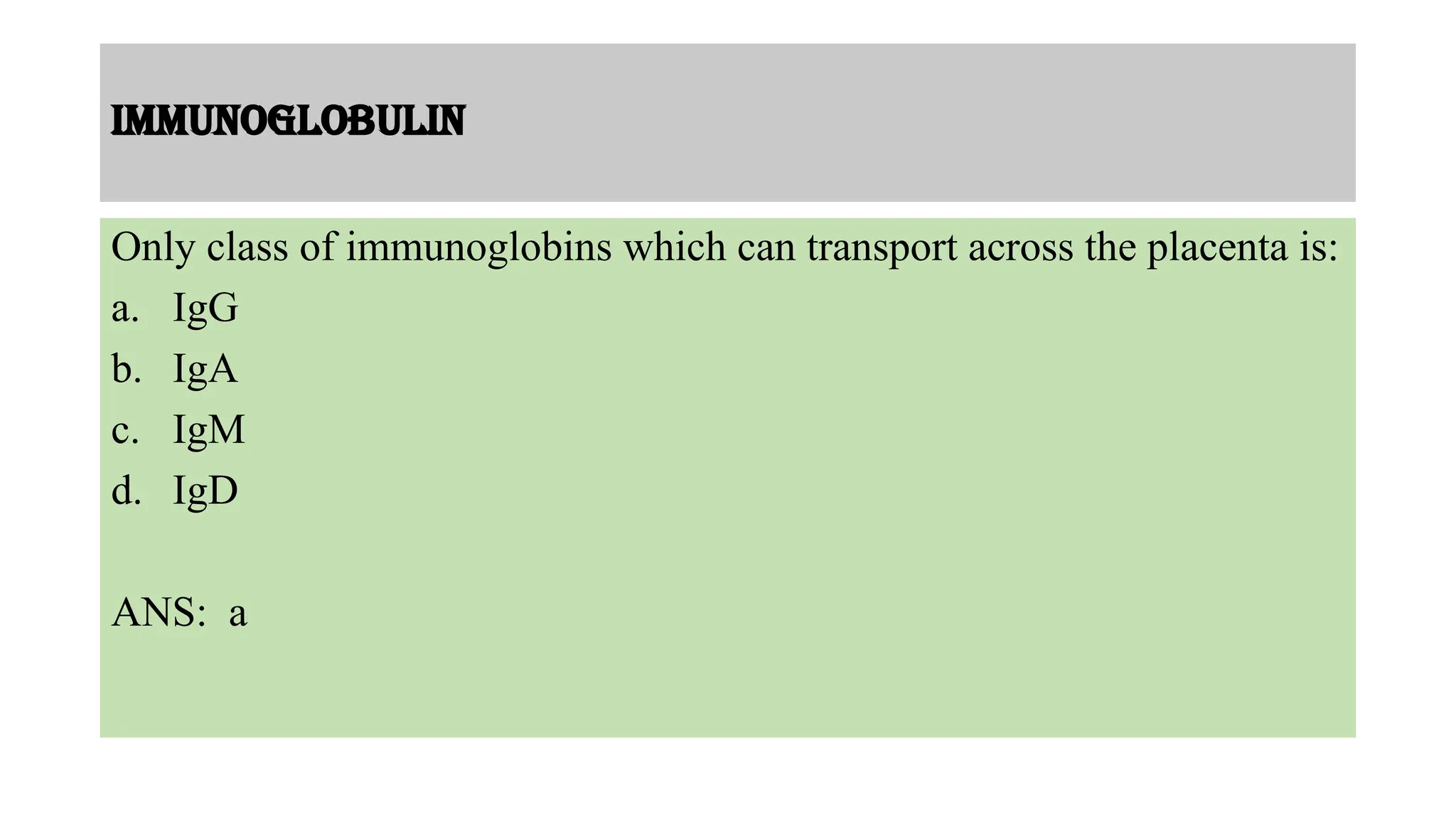 Immunoglobulin
Only class of immunoglobins which can transport across the placenta is:
a. IgG
b. IgA
c. IgM
d. IgD
ANS: a
 