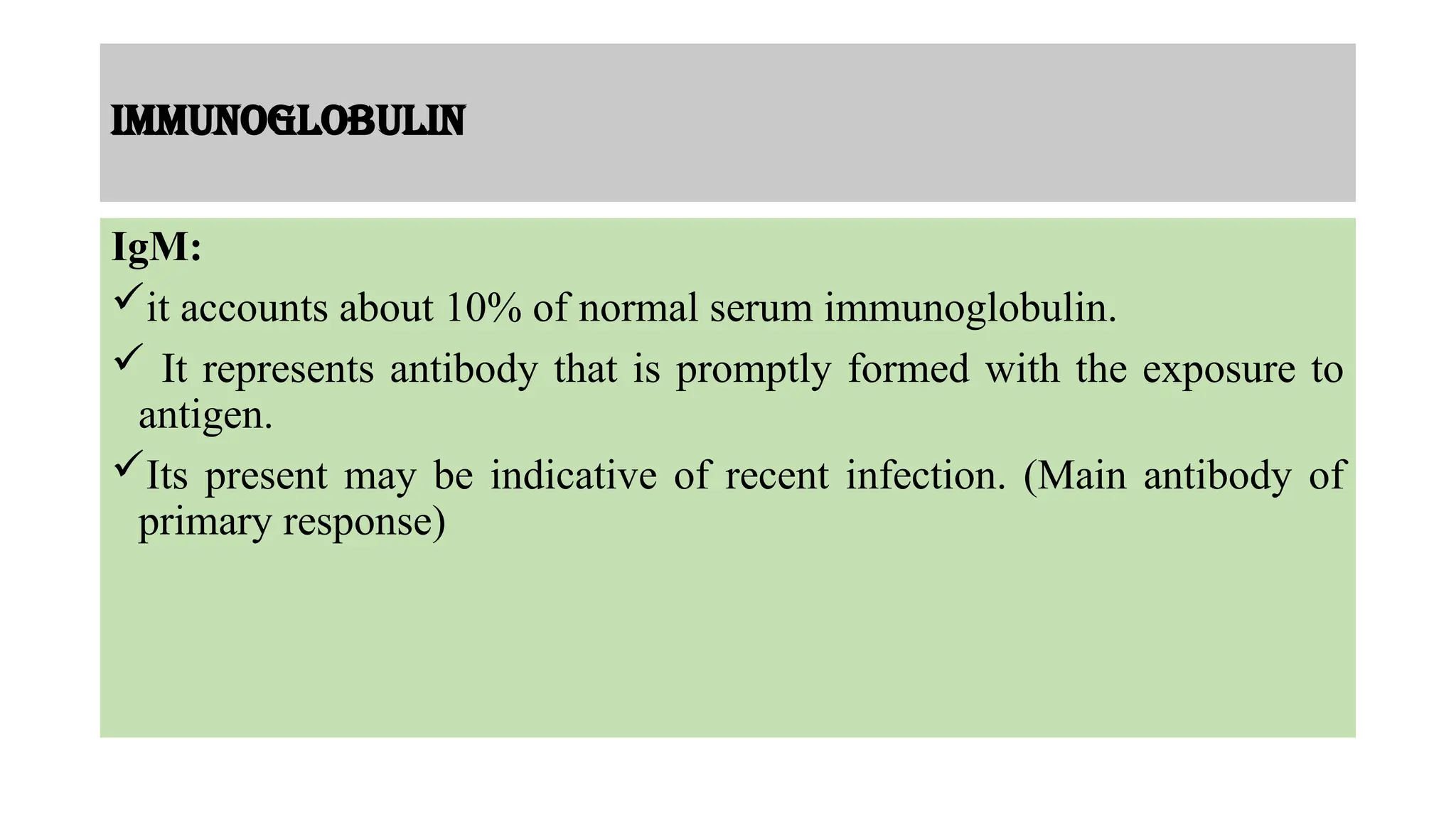 Immunoglobulin
IgM:
it accounts about 10% of normal serum immunoglobulin.
 It represents antibody that is promptly formed with the exposure to
antigen.
Its present may be indicative of recent infection. (Main antibody of
primary response)
 