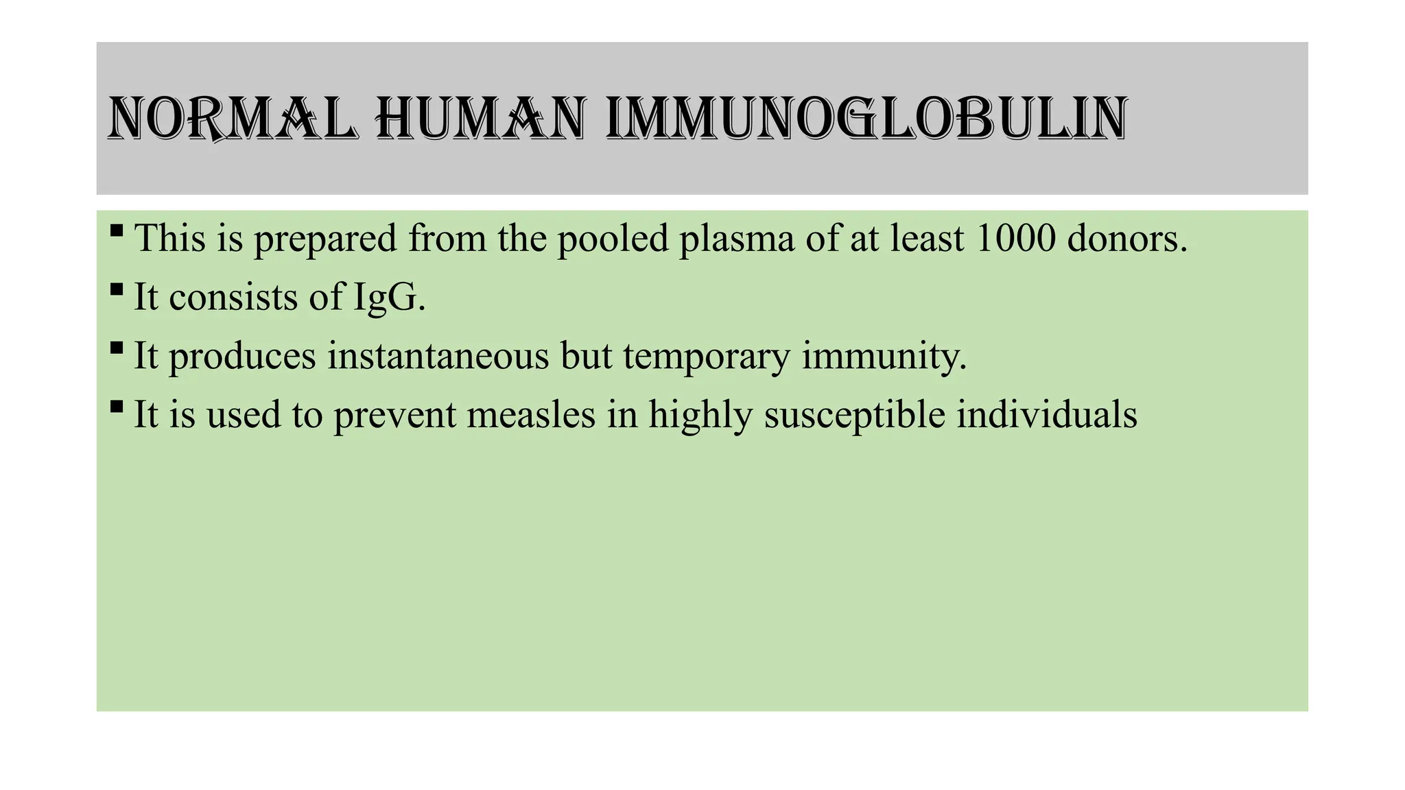 normal human immunoglobulin
 This is prepared from the pooled plasma of at least 1000 donors.
 It consists of IgG.
 It produces instantaneous but temporary immunity.
 It is used to prevent measles in highly susceptible individuals
 