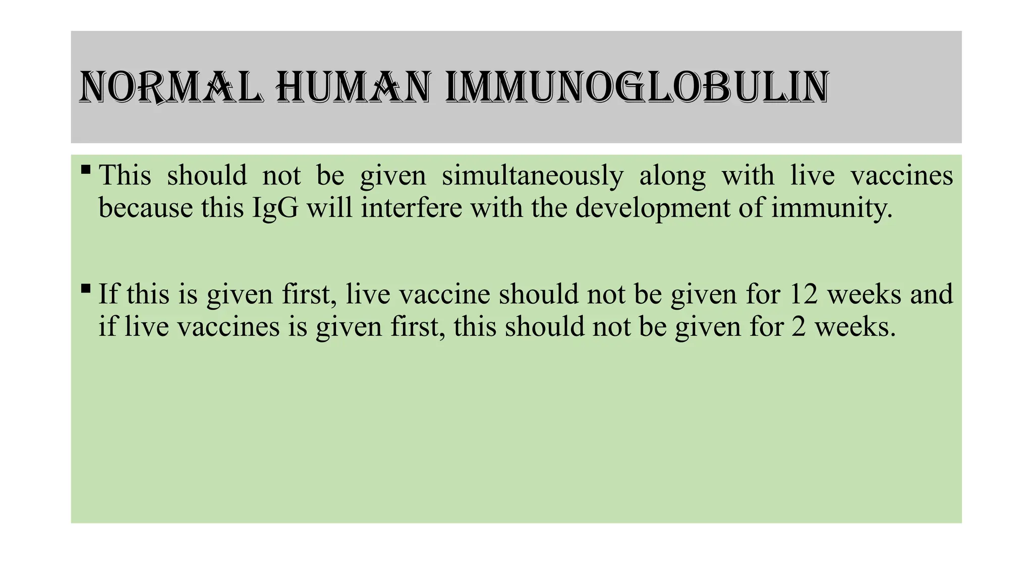 normal human immunoglobulin
 This should not be given simultaneously along with live vaccines
because this IgG will interfere with the development of immunity.
 If this is given first, live vaccine should not be given for 12 weeks and
if live vaccines is given first, this should not be given for 2 weeks.
 